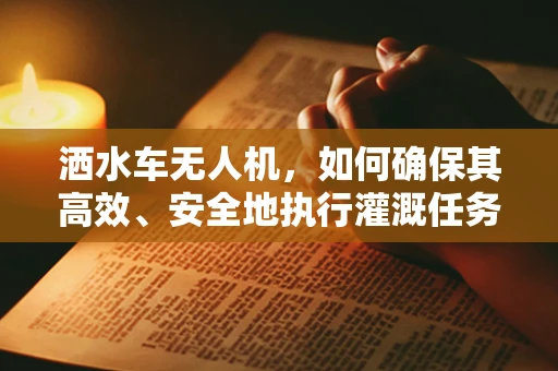 洒水车无人机，如何确保其高效、安全地执行灌溉任务？