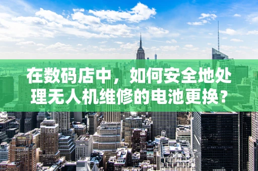 在数码店中，如何安全地处理无人机维修的电池更换？