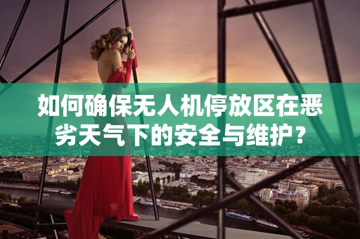如何确保无人机停放区在恶劣天气下的安全与维护？