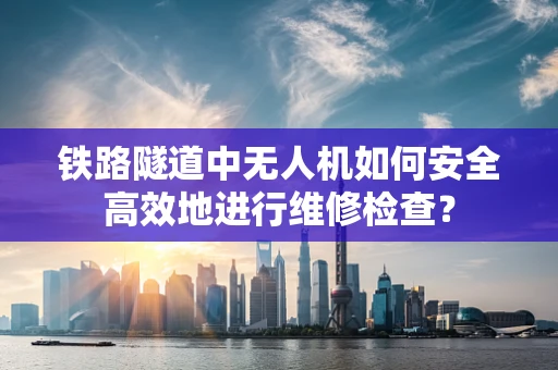 铁路隧道中无人机如何安全高效地进行维修检查？