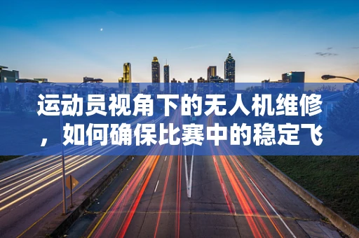 运动员视角下的无人机维修，如何确保比赛中的稳定飞行？