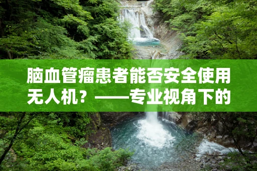 脑血管瘤患者能否安全使用无人机？——专业视角下的安全考量