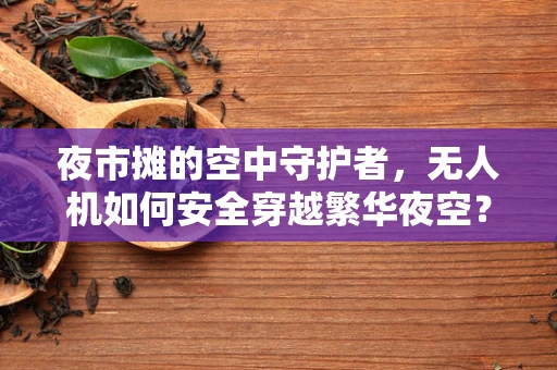 夜市摊的空中守护者，无人机如何安全穿越繁华夜空？