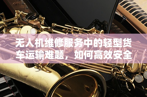 无人机维修服务中的轻型货车运输难题，如何高效安全地完成无人机部件的跨城运输？