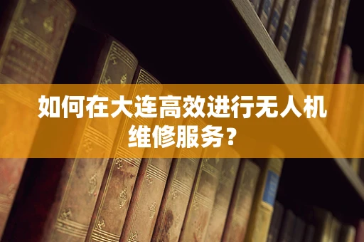 如何在大连高效进行无人机维修服务？