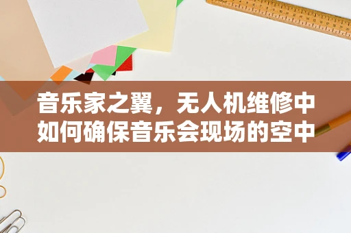 音乐家之翼，无人机维修中如何确保音乐会现场的空中拍摄无忧？