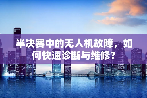 半决赛中的无人机故障，如何快速诊断与维修？