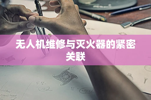 无人机维修与灭火器的紧密关联