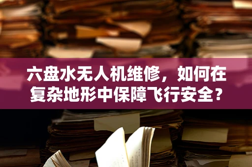 六盘水无人机维修，如何在复杂地形中保障飞行安全？