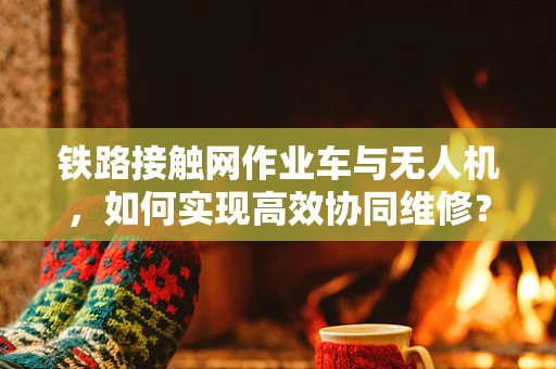 铁路接触网作业车与无人机，如何实现高效协同维修？