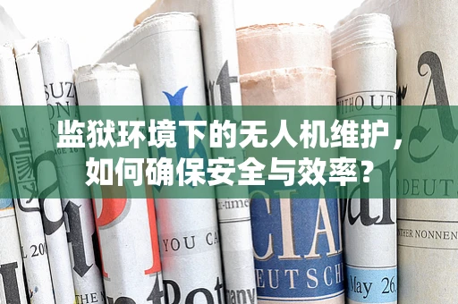 监狱环境下的无人机维护，如何确保安全与效率？