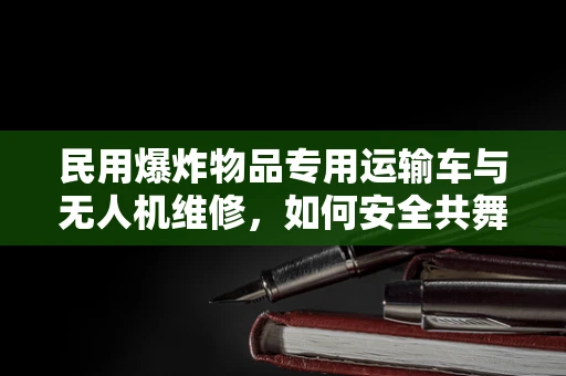 民用爆炸物品专用运输车与无人机维修，如何安全共舞？