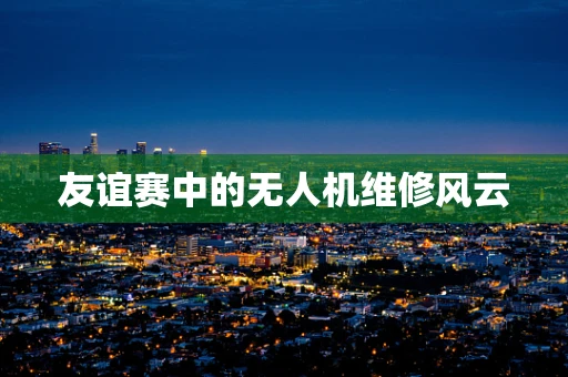 友谊赛中的无人机维修风云