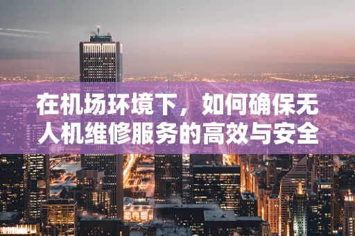 在机场环境下，如何确保无人机维修服务的高效与安全？