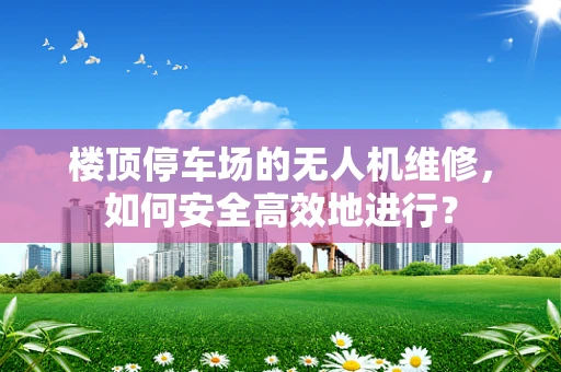 楼顶停车场的无人机维修，如何安全高效地进行？