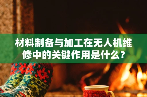 材料制备与加工在无人机维修中的关键作用是什么？