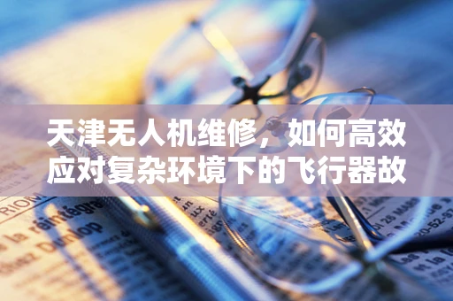 天津无人机维修，如何高效应对复杂环境下的飞行器故障？