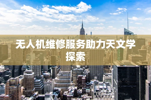 无人机维修服务助力天文学探索
