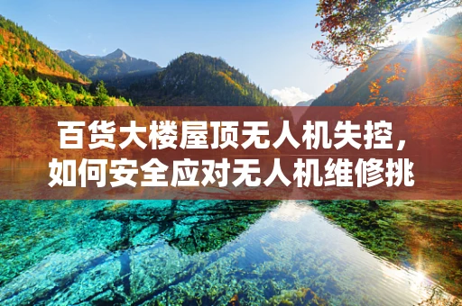 百货大楼屋顶无人机失控，如何安全应对无人机维修挑战？