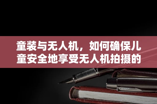 童装与无人机，如何确保儿童安全地享受无人机拍摄的乐趣？