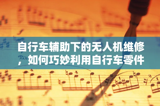 自行车辅助下的无人机维修，如何巧妙利用自行车零件提升维修效率？