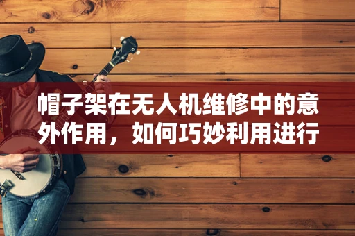 帽子架在无人机维修中的意外作用，如何巧妙利用进行快速检修？