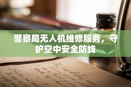 警察局无人机维修服务，守护空中安全防线
