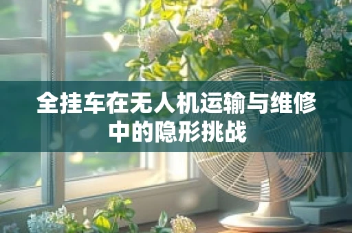 全挂车在无人机运输与维修中的隐形挑战