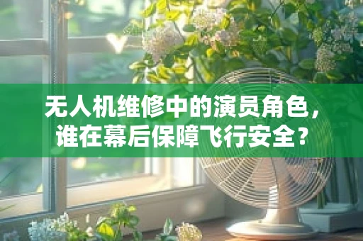 无人机维修中的演员角色，谁在幕后保障飞行安全？