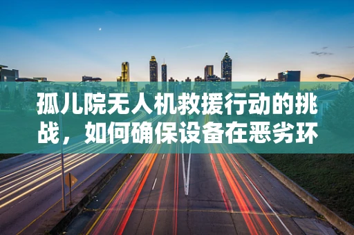 孤儿院无人机救援行动的挑战，如何确保设备在恶劣环境下稳定运行？