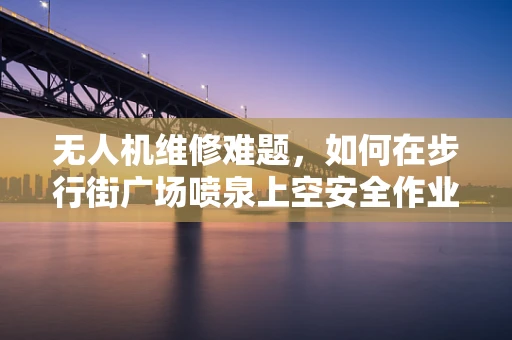 无人机维修难题，如何在步行街广场喷泉上空安全作业？