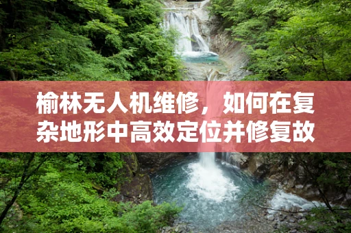 榆林无人机维修，如何在复杂地形中高效定位并修复故障？
