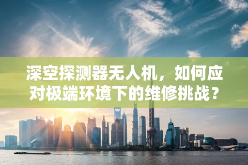 深空探测器无人机，如何应对极端环境下的维修挑战？