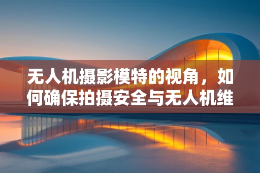 无人机摄影模特的视角，如何确保拍摄安全与无人机维护的平衡？