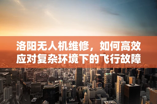 洛阳无人机维修，如何高效应对复杂环境下的飞行故障？
