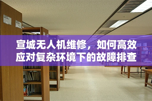 宣城无人机维修，如何高效应对复杂环境下的故障排查？