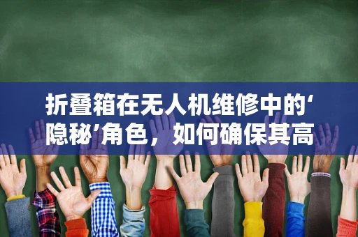 折叠箱在无人机维修中的‘隐秘’角色，如何确保其高效与安全？