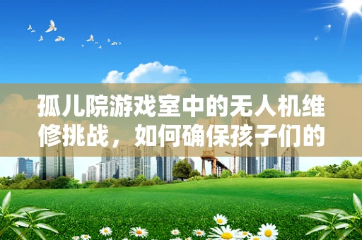 孤儿院游戏室中的无人机维修挑战，如何确保孩子们的安全与乐趣？
