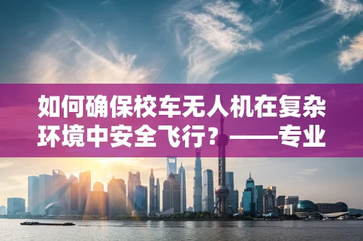 如何确保校车无人机在复杂环境中安全飞行？——专业维修视角下的安全考量