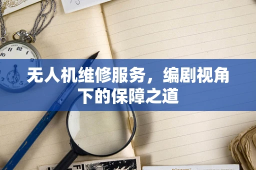 无人机维修服务，编剧视角下的保障之道