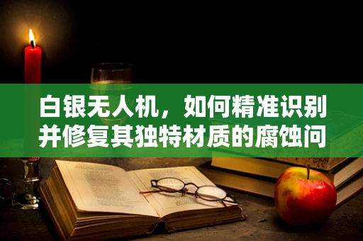 白银无人机，如何精准识别并修复其独特材质的腐蚀问题？