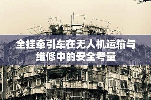 全挂牵引车在无人机运输与维修中的安全考量