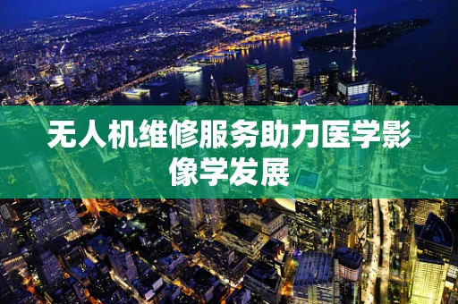 无人机维修服务助力医学影像学发展