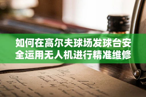 如何在高尔夫球场发球台安全运用无人机进行精准维修？