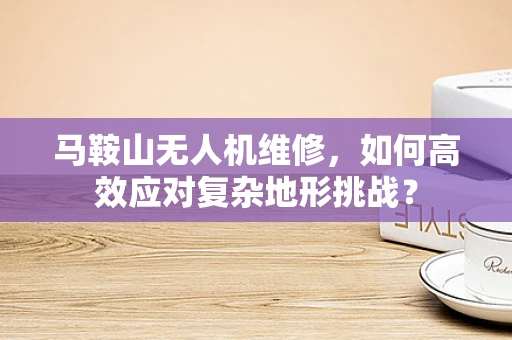 马鞍山无人机维修，如何高效应对复杂地形挑战？