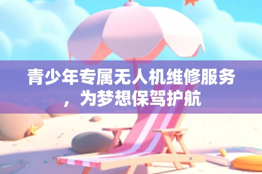 青少年专属无人机维修服务，为梦想保驾护航
