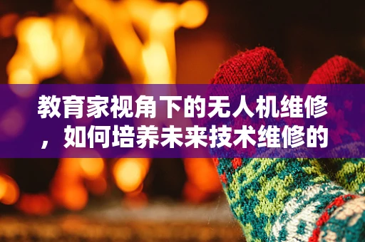 教育家视角下的无人机维修，如何培养未来技术维修的‘空中筑梦师’？