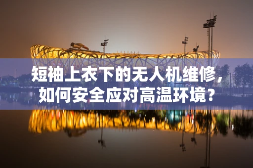 短袖上衣下的无人机维修，如何安全应对高温环境？
