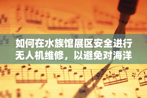 如何在水族馆展区安全进行无人机维修，以避免对海洋生物的潜在威胁？