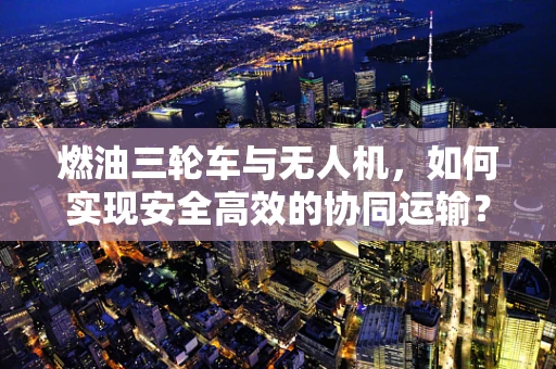 燃油三轮车与无人机，如何实现安全高效的协同运输？